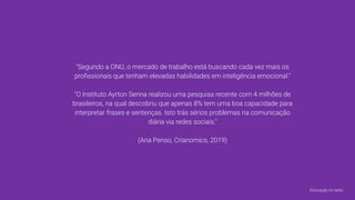 "Segundo a ONU, o mercado de trabalho está buscando cada vez mais os
proﬁssionais que tenham elevadas habilidades em inteligência emocional."
"O Instituto Ayrton Senna realizou uma pesquisa recente com 4 milhões de
brasileiros, na qual descobriu que apenas 8% tem uma boa capacidade para
interpretar frases e sentenças. Isto trás sérios problemas na comunicação
diária via redes sociais."
(Ana Penso, Crianomics, 2019)
Educação no setor
 
