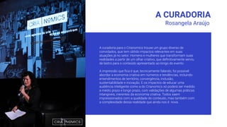 A CURADORIA
A curadoria para o Crianomics trouxe um grupo diverso de
convidados, que tem obtido impactos relevantes em suas
atuações já no setor. Homens e mulheres que transformam suas
realidades a partir de um olhar criativo, que deﬁnitivamente serviu
de lastro para o conteúdo apresentado ao longo do evento.
A impressão que ﬁca é que, tecnicamente falando, foi possível
abordar a economia criativa em números e tendências, incluindo
entendimentos de território, convergência, inclusão,
sustentabilidade e inovação. E os impactos de educar uma
audiência inteligente como a do Crianomics só poderá ser medido
a médio prazo e longo prazo, com validações de algumas práticas
intangíveis, inerentes da economia criativa. Todos saem
impressionados com a qualidade do conteúdo, mas também com
a complexidade dessa realidade que ainda nos é nova.
Rosangela Araújo
 