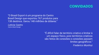 CONVIDADOS
“O Brasil Export é um programa do Centro
Brasil Design que exportou 767 produtos para
138 destinos. Gerou 148 milhões de dólares.”
Leticia Castro
Centro Brasil Design
“É difícil falar de território criativo e limitar à
um espaço físico, pois territórios criativos
são feitos de conexões e conexões passam
limites geográﬁcos.”
Frederico Munhoz
 