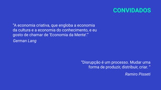 CONVIDADOS
“A economia criativa, que engloba a economia
da cultura e a economia do conhecimento, e eu
gosto de chamar de ‘Economia da Mente’.”
German Lang
“Disrupção é um processo. Mudar uma
forma de produzir, distribuir, criar. “
Ramiro Pisseti
 