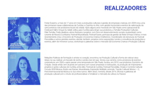 REALIZADORES
Fredy Kowertz, a mais de 17 anos em meio a produções culturais e gestão de empresas criativas, em 2009 criou uma
das primeiras casas colaborativas de Curitiba, a Casinha no Ahú, com gestão horizontal e eventos de valorização da
cena artística e de produtores locais da cidade. Após alguns anos morando em São Paulo como operacional do
Credicard Hall e Cirque Du Soleil, voltou para Curitiba para dirigir sua produtora, a Tertúlia Produções Culturais.
Pela Tertúlia, Fredy idealizou vários festivais e projetos, com foco em desenvolvimento social e sustentável, como
Levante de Música Curitibana, Festival Musicletada, Festival Suave, participa da gestão da Rede Grimpa Criativa, e mais
recentemente criou o Encontro de Produção e Economia Criativa CriaNomics. Coordenador de estruturas do Festival
Psicodália e outros grandes eventos, atende, também, projetos como exposições, turnês e consultoria de produções e
eventos, além de ministrar cursos, workshops e palestras sobre o mercado da Economia Criativa e Produção Cultural.
Relações Públicas de formação e artista no coração, encontrou na Produção Cultural a forma de colocar seus
ideais na rua, realizar um bocado de sonho e ainda viver em paz. Iniciou sua carreira, como produtora de eventos
corporativos, em 2005, e após passar uma temporada em São Paulo, fundou, em 2010, sua produtora: Escritório de
Criação. Desde então vem atuando em parceria com outras empresas e instituições, na produção de importantes
projetos e ações culturais de Curitiba, entre eles: Festival de Curitiba, Festival Psicodália, Virada e Corrente Cultural,
Circuito SESI Música, Ruído nas Ruínas, Musicletada, Exposição Múltiplo Leminski, Tijucão Cultural, Misturi – C,
Feira Internacional da Música no Sul, entre outros. Além disso, ministra, desde 2014, oﬁcinas e palestras de
produção cultural com o intuito de proﬁssionalizar e fortalecer o mercado da cultura no Paraná.
 