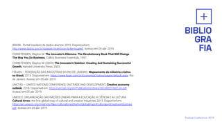 BRASIL. Portal brasileiro de dados abertos, 2019. Disponível em:
http://www.dados.gov.br/dataset/incentivos-da-lei-rouanet. Acesso em 05 abr. 2019.
CHRISTENSEN, Clayton M. The Innovator's Dilemma: The Revolutionary Book That Will Change
The Way You Do Business, Collins Business Essentials, 1997.
CHRISTENSEN, Clayton M. (2003), The Innovator's Solution: Creating And Sustaining Successful
Growth, Harvard University Press, 2003.
FIRJAN – FEDERAÇÃO DAS INDÚSTRIAS DO RIO DE JANEIRO. Mapeamento da indústria criativa
no Brasil, 2019. Disponível em: https://www.ﬁrjan.com.br/EconomiaCriativa/pages/default.aspx. Rio
de Janeiro. Acesso em 05 abr. 2019
UNCTAD – UNITED NATIONS CONFERENCE ON TRADE AND DEVELOPMENT. Creative economy
outlook 2018. Disponível em: https://unctad.org/en/PublicationsLibrary/ditcted2018d3_en.pdf.
Acesso em 05 abr. 2019.
UNESCO. ORGANIZAÇÃO DAS NAÇÕES UNIDAS PARA A EDUCAÇÃO, A CIÊNCIA E A CULTURA.
Cultural times: the ﬁrst global map of cultural and creative industries, 2015. Disponível em:
https://en.unesco.org/creativity/ﬁles/culturaltimestheﬁrstglobalmapofculturalandcreativeindustries
pdf. Acesso em 05 abr. 2019.
Festival CriaNomics, 2019.
 