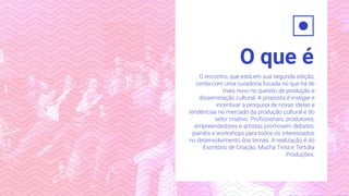 O que é
O encontro, que está em sua segunda edição,
conta com uma curadoria focada no que há de
mais novo no quesito de produção e
disseminação cultural. A proposta é instigar e
incentivar a pesquisa de novas ideias e
tendências no mercado da produção cultural e do
setor criativo. Proﬁssionais, produtores,
empreendedores e artistas promovem debates,
painéis e workshops para todos os interessados
no desenvolvimento dos temas. A realização é do
Escritório de Criação, Mucha Tinta e Tertúlia
Produções.
 