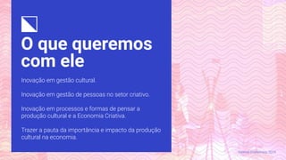 O que queremos
com ele
Inovação em gestão cultural.
Inovação em gestão de pessoas no setor criativo.
Inovação em processos e formas de pensar a
produção cultural e a Economia Criativa.
Trazer a pauta da importância e impacto da produção
cultural na economia.
Festival CriaNomics, 2019.
 