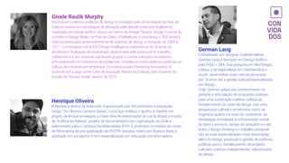 German Lang
Considerado um designer multidisciplinar,
German Lang é formado em Design Gráﬁco
pela FADU / UBA. Sua pesquisa em Morfologia,
o levou a se especializar em indumentária e
assim, desenvolver duas marcas de roupas
por 10 anos até a gestão cultural especializada
em design.
Hoje, German aplica seu conhecimento na
geração e articulação de propostas criativas
para uma construção coletiva voltada ao
fortalecimento do setor de design, sob uma
perspectiva cultural e econômica, tanto na
Argentina quanto no resto do continente. As
estratégias vinculadas à comunicação visual
de bens e serviços, design de vestuário e o elo
entre o design thinking e o trabalho artesanal
são as suas especialidades mais destacadas,
além do design, produção e gestão de políticas
públicas para o fortalecimento de projetos
culturais criativos independentes, relacionados
ao design.
Gisele Raulik Murphy
Doutora em políticas públicas de design e inovação pela Universidade do País de
Gales e mestre em estratégias de inovação pela Brunel University (Inglaterra).
Graduada em design gráﬁco, atuou no Centro de Design Paraná, Design Council de
Londres e Design Wales no País de Gales. Estabeleceu e coordenou o SEE project,
rede européia para desenvolvimento de políticas de design e inovação de 2005 a
2011. Co-fundadora da DUCO Design Intelligence, experiência de 20 anos de
docência e facilitação de workshops, apaixonada pelo potencial do trabalho
colaborativo e por técnicas que levam grupos a cocriar soluções inovadoras,
principalmente em contextos de problemas complexos como políticas públicas ou
cultura de inovação em empresas. Coordena a rede Chevening Innovators In
Government e atua como Líder de Inovação Aberta na Celepar, pelo Governo do
Estado do Paraná desde Janeiro de 2019
Henrique Oliveira
Roteirista e diretor da Asteroide, é apaixonado por documentário e educação.
Dirigiu "Os Últimos Campos Gerais", curta que viralizou e ajudou a impedir um
projeto de lei que ameaçava a maior área de preservação do sul do Brasil, e é autor
de "A Alma da Rabeca", projeto de documentário com coprodução do Chile e
selecionado para o Campus DocsBarcelona 2019. É professor convidado do curso
de ﬁlmmaking da pós-graduação da PUCPR, estudou roteiro em Buenos Aires, é
graduado em jornalismo e tem especialização em educação transformadora.
 