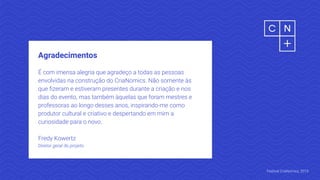Agradecimentos
É com imensa alegria que agradeço a todas as pessoas
envolvidas na construção do CriaNomics. Não somente às
que ﬁzeram e estiveram presentes durante a criação e nos
dias do evento, mas também àquelas que foram mestres e
professoras ao longo desses anos, inspirando-me como
produtor cultural e criativo e despertando em mim a
curiosidade para o novo.
Fredy Kowertz
Diretor geral do projeto
Festival CriaNomics, 2019.
 