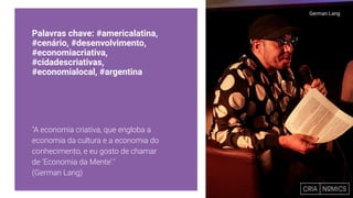 Palavras chave: #americalatina,
#cenário, #desenvolvimento,
#economiacriativa,
#cidadescriativas,
#economialocal, #argentina
"A economia criativa, que engloba a
economia da cultura e a economia do
conhecimento, e eu gosto de chamar
de ‘Economia da Mente’."
(German Lang)
German Lang
 