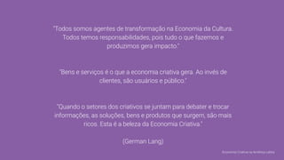 "Todos somos agentes de transformação na Economia da Cultura.
Todos temos responsabilidades, pois tudo o que fazemos e
produzimos gera impacto."
"Bens e serviços é o que a economia criativa gera. Ao invés de
clientes, são usuários e público."
"Quando o setores dos criativos se juntam para debater e trocar
informações, as soluções, bens e produtos que surgem, são mais
ricos. Esta é a beleza da Economia Criativa."
(German Lang)
Economia Criativa na América Latina
 