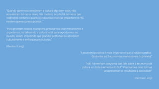 "Quando governos consideram a cultura algo sem valor, não
apresentam números reais, não medem, se não há números que
realmente contam o quanto a indústrias criativas impactam no PIB,
existem apenas pressupostos. "
"Para proteger nossos intangíveis, precisamos criar mecanismos e
organismos, fortalecendo a cultura local para exportarmos ao
mundo, assim, impedindo que grandes potências se apropriem
culturalmente e enfraqueçam culturas."
(German Lang)
"A economia criativa é mais importante que a indústria militar.
Está entre as 5 economias mensuráveis do planeta."
"Não há nenhum programa que fale sobre a economia da
cultura em toda a América do Sul." "Precisamos criar formas
de apresentar os resultados à sociedade."
(German Lang)
 