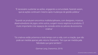 "É necessário sustentar as ações, engajando a comunidade, fazendo assim,
que as ações continuem mesmo após mudanças de gestão pública."
"Quando se produzem encontros multidisciplinares, com designers, músicos,
desenvolvedores de jogos, entre outros, surgem novos negócios e produtos. É
muito importante criar espaços de conexão entre os setores da economia
criativa."
"Os criativos estão próximos e todo tempo com a vida, com a criação, que não
pode ser medida apenas pelo retorno ﬁnanceiro. Tem que ser medida pela
felicidade que gera também."
(German Lang, Crianomics, 2019)
Economia Criativa na América Latina
 