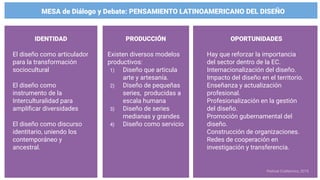 MESA de Diálogo y Debate: PENSAMIENTO LATINOAMERICANO DEL DISEÑO
IDENTIDAD
El diseño como articulador
para la transformación
sociocultural
El diseño como
instrumento de la
Interculturalidad para
ampliﬁcar diversidades
El diseño como discurso
identitario, uniendo los
contemporáneo y
ancestral.
PRODUCCIÓN
Existen diversos modelos
productivos:
1) Diseño que articula
arte y artesanía.
2) Diseño de pequeñas
series, producidas a
escala humana
3) Diseño de series
medianas y grandes
4) Diseño como servicio
OPORTUNIDADES
Hay que reforzar la importancia
del sector dentro de la EC.
Internacionalización del diseño.
Impacto del diseño en el territorio.
Enseñanza y actualización
profesional.
Profesionalización en la gestión
del diseño.
Promoción gubernamental del
diseño.
Construcción de organizaciones.
Redes de cooperación en
investigación y transferencia.
Festival CriaNomics, 2019.
 