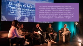 Nos últimos anos, presenciamos um “boom” de
escolas e cursos (formais e informais) de Economia
Criativa, utilizando metodologias e abordagens
diversas. Quais aspectos devem ser levados em
consideração na escolha por uma grade formativa?
Como desenvolver talentos criativos para atuar num
mercado competitivo e em constante evolução?
 