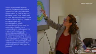Vamos experimentar algumas
práticas para explorar as fases de
aprendizado que o empreendedor
criativo passa da ideia de negócio à
empresa. Vamos olhar para o valor
da ideia; diferenças entre protótipo e
projeto, projeto e negócio, negócio e
empresa; organização;
procrastinação e atitude
empreendedora. Vamos observar
nossos aprendizados como
empreendedores criativos e ganhar
mais consciência sobre eles,
ampliando as possibilidades e
abrindo espaços para aprender a ir
da crise à oportunidade, da escassez
à abundância tendo a tecnologia e a
colaboração como chaves para esse
contexto de necessidade de criar
produtos e serviços adequados ao
presente.
Patrizia Bitencourt
 