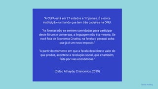 "A CUFA está em 27 estados e 17 países. É a única
instituição no mundo que tem três cadeiras na ONU.
"As favelas não se sentem convidadas para participar
deste fóruns e conversas, a linguagem não é a mesma. Se
você fala de Economia Criativa, na favela o pessoal acha
que já é um novo imposto."
"A partir do momento em que a favela descobre o valor do
que produz, acontece a revolução social, que é também,
feita por vias econômicas."
(Celso Athayde, Crianomics, 2019)
Favela Holding
 