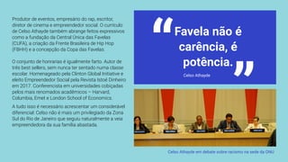 Favela não é
carência, é
potência.“
“Produtor de eventos, empresário do rap, escritor,
diretor de cinema e empreendedor social. O currículo
de Celso Athayde também abrange feitos expressivos
como a fundação da Central Única das Favelas
(CUFA), a criação da Frente Brasileira de Hip Hop
(FBHH) e a concepção da Copa das Favelas.
O conjunto de honrarias é igualmente farto. Autor de
três best sellers, sem nunca ter sentado numa classe
escolar. Homenageado pela Clinton Global Initiative e
eleito Empreendedor Social pela Revista Istoé Dinheiro
em 2017. Conferencista em universidades cobiçadas
pelos mais renomados acadêmicos – Harvard,
Columbia, Emet e London School of Economics.
A tudo isso é necessário acrescentar um considerável
diferencial: Celso não é mais um privilegiado da Zona
Sul do Rio de Janeiro que seguiu naturalmente a veia
empreendedora da sua família abastada.
 Celso Athayde em debate sobre racismo na sede da ONU
 Celso Athayde
 