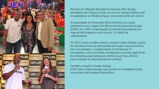 Nascido em Nilópolis (Baixada Fluminense), ﬁlho de pais
alcóolatras, ele chegou a morar na rua e em abrigos públicos até
se estabelecer na Favela do Sapo, zona oeste do Rio de Janeiro.
A necessidade de reinvenção diária culminou na criação,
juntamente com o rapper MV Bill da Central Única das Favelas
(CUFA), em 1999. A organização social está hoje presente em
mais de 400 cidades e com mais de 1,5 milhão de
colaboradores.
Em 2013, Celso vai além e lança o projeto Favela Holding, a partir
do reconhecimento da necessidade de mudar a raiz econômica
das comunidades. O conglomerado é formado por 21
companhias, como a Infavela, considerada a primeira agência de
live marketing especializada no território que mais oferece
oportunidades de relacionamentos no Brasil.
Também compõe a Favela Holding:
CUFA Card, cartão pré-pago que é aceito em estabelecimentos
comerciais com bandeira MasterCard.
 