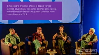 "É necessário enxergar o todo, aí depois vamos
fazendo acupuntura, colocando agulhas aqui e acolá."
(Fernando Mascaro citando a Acupuntura Urbana de Jaime
Lerner, Crianomics, 2019)
 