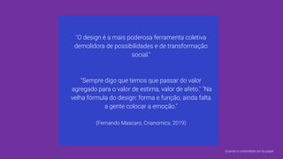 "O design é a mais poderosa ferramenta coletiva
demolidora de possibilidades e de transformação
social."
"Sempre digo que temos que passar do valor
agregado para o valor de estima, valor de afeto." "Na
velha fórmula do design: forma e função, ainda falta
a gente colocar a emoção."
(Fernando Mascaro, Crianomics, 2019)
Quando a criatividade sai do papel
 