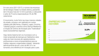 Em seis anos (2011-2017), o número de empresas
de tecnologia criadas no estado dobrou, passando
de 6 mil para mais de 12 mil no período, e colocando
o setor de TI como responsável por 5% do PIB
catarinense.
 
O movimento, muito forte nas duas maiores cidades
do estado, começa a ser replicado em outras
cidades polo (Blumenau, Chapecó, Lages, Criciúma,
Tubarão) graças a eventos como Startup Weekend e
a criação de Centros de Inovação para "materializar"
esses ecossistemas regionais.
Hoje, Santa Catarina tem os municípios com a
maior proporção de startups por habitante e atrai
cada vez mais recursos de capital produtivo,
proﬁssionais e novos empreendedores para as
médias, seguras e organizadas cidades - deixando
deﬁnitivamente de ser o zero da BR-101 e se
tornando uma referência em inovação para o país.
 