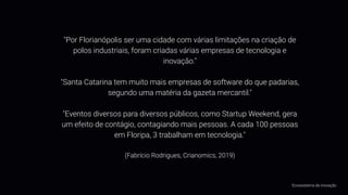 "Por Florianópolis ser uma cidade com várias limitações na criação de
polos industriais, foram criadas várias empresas de tecnologia e
inovação."
"Santa Catarina tem muito mais empresas de software do que padarias,
segundo uma matéria da gazeta mercantil."
"Eventos diversos para diversos públicos, como Startup Weekend, gera
um efeito de contágio, contagiando mais pessoas. A cada 100 pessoas
em Floripa, 3 trabalham em tecnologia."
(Fabrício Rodrigues, Crianomics, 2019)
Ecossistema de inovação
 