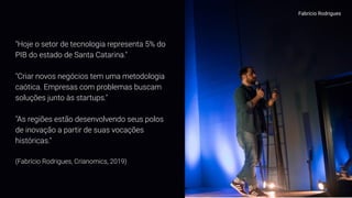 Fabrício Rodrigues
"Hoje o setor de tecnologia representa 5% do
PIB do estado de Santa Catarina."
"Criar novos negócios tem uma metodologia
caótica. Empresas com problemas buscam
soluções junto às startups."
"As regiões estão desenvolvendo seus polos
de inovação a partir de suas vocações
históricas."
(Fabrício Rodrigues, Crianomics, 2019)
 