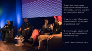 "A Apex dá um apoio para a
exportação de serviços criativos,
diminuindo as barreiras para abrir
seu escritório fora do Brasil."
"O que faz a maior diferença em
internacionalizar é a quantidade
de brasileiros lá fora."
"O streaming, para o audiovisual,
é uma revolução quase como a
descoberta do fogo.“
(James Feller, Crianomics, 2019)
 