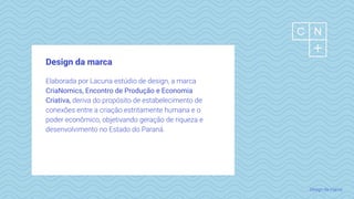 Design da marca
Elaborada por Lacuna estúdio de design, a marca
CriaNomics, Encontro de Produção e Economia
Criativa, deriva do propósito de estabelecimento de
conexões entre a criação estritamente humana e o
poder econômico, objetivando geração de riqueza e
desenvolvimento no Estado do Paraná.
Design da marca
 