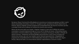 Fonte: RIAA, 2019.
Na época, Shawn Fanning tinha diﬁculdades em encontrar as músicas que gostava na Web. A partir
dessa necessidade, ele acabou criando um “Google do mp3”, que listava as faixas disponíveis na
Internet. Nascia o Napster, primeiro programa de compartilhamento de arquivos musicais, que deu
o pontapé inicial numa mudança na maneira de consumo dos ouvintes.
Menos de dois anos após sua criação, o Napster chegava à marca de 8 milhões de usuários
conectados e trocando diariamente algo em torno de 20 milhões de tracks. A Recording Industry
Association of America (RIAA) reagiu rispidamente: processou Fanning por "facilitar a infração de
direitos autorais". Integrantes da banda Metallica personiﬁcaram a luta contra a ameaça aos
direitos dos artistas, que viam seu trabalho sendo oferecido gratuitamente. A ilegalidade do
programa de compartilhamento foi referendada pelos tribunais e o Napster fechou (por algum
tempo). Mas já era tarde. Os consumidores estavam reaprendendo a consumir música.
 