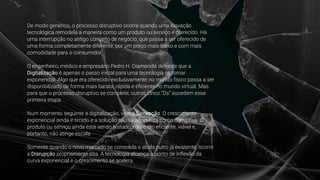 De modo genérico, o processo disruptivo ocorre quando uma inovação
tecnológica remodela a maneira como um produto ou serviço é oferecido. Há
uma interrupção no antigo conceito de negócio, que passa a ser oferecido de
uma forma completamente diferente, por um preço mais baixo e com mais
comodidade para o consumidor.
O engenheiro, médico e empresário Pedro H. Diamandis defende que a
Digitalização é apenas o passo inicial para uma tecnologia se tornar
exponencial. Algo que era oferecido exclusivamente no mundo físico passa a ser
disponibilizado de forma mais barata, rápida e eﬁciente no mundo virtual. Mas
para que o processo disruptivo se complete, outros cinco “Ds” sucedem essa
primeira etapa.
Num momento seguinte à digitalização, vem a Decepção. O crescimento
exponencial ainda é tímido e a solução não se apresenta como disruptiva. O
produto ou serviço ainda está sendo testado, não é tão eﬁciente, viável e,
portanto, não atinge escala.
Somente quando o novo mercado se consolida e abala outro já existente, ocorre
a Disrupção propriamente dita. A tecnologia alcança o ponto de inﬂexão da
curva exponencial e o crescimento se acelera.
 