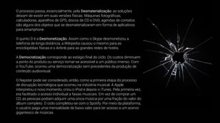 O processo passa, essencialmente, pela Desmaterialização: as soluções
deixam de existir em suas versões físicas. Máquinas fotográﬁcas,
calculadoras, aparelhos de GPS, discos de CD e DVD, agendas de contatos
são alguns dos objetos que se desmaterializaram em forma de aplicativos
para smartphone.
O quinto D é a Desmonetização. Assim como o Skype desmonetizou a
telefonia de longa distância, a Wikipedia causou o mesmo para as
enciclopédias físicas e o Airbnb para as grandes redes de hotéis.
A Democratização corresponde ao estágio ﬁnal do ciclo. Os custos diminuem
a ponto do produto ou serviço tornar-se acessível a um público imenso. Com
o YouTube, ocorreu uma democratização sem precedentes da produção de
conteúdo audiovisual.
O Napster pode ser considerado, então, como a primeira etapa do processo
de disrupção tecnológica que ocorreu na indústria musical. A Apple
interpretou o novo momento, criou o iPod e depois o iTunes. Pela primeira vez,
era facilitado o acesso individual a faixas musicais. Em vez de comprar um
CD, as pessoas podiam adquirir uma única música por uma fração do valor do
álbum completo. O ciclo completou-se com o Spotify. Por meio da plataforma,
o usuário paga uma mensalidade de baixo valor para ter acesso a um acervo
gigantesco de músicas.
 