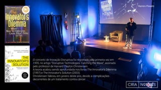 O conceito de Inovação Disruptiva foi registrado pela primeira vez em
1995, no artigo “Disruptive Technologies: Catching the Wave”, assinado
pelo professor de Harvard Clayton Christensen.
A teoria acabou sendo aprofundada nos livros The Innovator’s Dilemma
(1997) e The Innovator’s Solution (2003).
Christensen faleceu em janeiro deste ano, devido a complicações
decorrentes de um tratamento contra câncer.
Ramiro Pissetti
 
