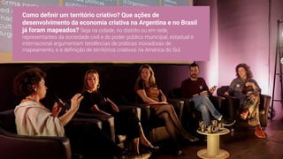 Como deﬁnir um território criativo? Que ações de
desenvolvimento da economia criativa na Argentina e no Brasil
já foram mapeados? Seja na cidade, no distrito ou em rede,
representantes da sociedade civil e do poder público municipal, estadual e
internacional argumentam tendências de práticas inovadoras de
mapeamento, e a deﬁnição de territórios criativos na América do Sul.
 
