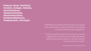 Palavras chave: #território,
#criativo, #cidade, #distrito,
#economialocal,
#desenvolvimento,
#economiacriativa,
#empreendedorismo,
#mapeamento, #inovação
"É difícil falar de território criativo e limitar a um espaço
físico, pois territórios criativos são feitos de conexões,
e conexões passam limites geográﬁcos."
"Todos os grandes ambientes de inovação no mundo,
trabalham em seus bairros de inovação utilizando a
potência da economia criativa, e é isto que estamos
buscando fazer em Curitiba."
(Frederico Munhoz, Crianomics, 2019)
 
