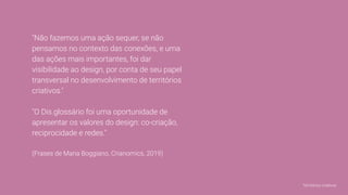 "Não fazemos uma ação sequer, se não
pensamos no contexto das conexões, e uma
das ações mais importantes, foi dar
visibilidade ao design, por conta de seu papel
transversal no desenvolvimento de territórios
criativos."
"O Dis.glossário foi uma oportunidade de
apresentar os valores do design: co-criação,
reciprocidade e redes."
(Frases de Maria Boggiano, Crianomics, 2019)
Territórios criativos
 