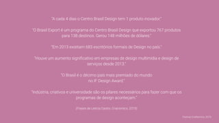 "A cada 4 dias o Centro Brasil Design tem 1 produto inovador."
"O Brasil Export é um programa do Centro Brasil Design que exportou 767 produtos
para 138 destinos. Gerou 148 milhões de dólares."
"Em 2013 existiam 683 escritórios formais de Design no país."
"Houve um aumento signiﬁcativo em empresas de design multimídia e design de
serviços desde 2013."
"O Brasil é o décimo país mais premiado do mundo
no IF Design Award."
"Indústria, criativos e universidade são os pilares necessários para fazer com que os
programas de design aconteçam."
(Frases de Letícia Castro, Crianomics, 2019)
Festival CriaNomics, 2019.
 