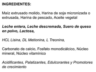 INGREDIENTES:
Maíz extrusado molido, Harina de soja micronizada o
extrusada, Harina de pescado, Aceite vegetal
Leche entera, Leche descremada, Suero de queso
en polvo, Lactosa,
HCL Lisina, DL Metionina, L Treonina,
Carbonato de calcio, Fosfato monodicálcico, Núcleo
mineral, Núcleo vitamínico
Acidificantes, Palatizantes, Edulcorantes y Promotores
de crecimiento
 