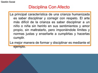 Disciplina Con Afecto
La principal característica de una crianza humanizada
es saber disciplinar y corregir con respeto. El arte
más difícil de la crianza es saber disciplinar a un
niño o niña sin herirlo en sus sentimientos y amor
propio, sin maltratarlo, pero imponiéndole límites y
normas justas y enseñarle a cumplirlas y hacerlas
cumplir.
La mejor manera de formar y disciplinar es mediante el
ejemplo.
Gestión Social
 