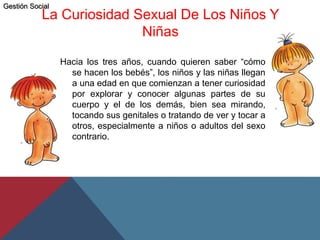 La Curiosidad Sexual De Los Niños Y
Niñas
Hacia los tres años, cuando quieren saber “cómo
se hacen los bebés”, los niños y las niñas llegan
a una edad en que comienzan a tener curiosidad
por explorar y conocer algunas partes de su
cuerpo y el de los demás, bien sea mirando,
tocando sus genitales o tratando de ver y tocar a
otros, especialmente a niños o adultos del sexo
contrario.
Gestión Social
 