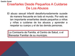 Enseñarles Desde Pequeños A Cuidarse
De Los Abusos
El abuso sexual infantil desafortunadamente sucede
de manera frecuente en todo el mundo. Por esto es
tan importante enseñarles desde pequeños a niños
y niñas a cuidarse de los abusos y aprender a
respetar su cuerpo y el de las demás personas.
La Comisaría de Familia, el Centro de Salud, o el
Bienestar Familiar de su municipio.
Gestión Social
 
