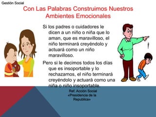 Con Las Palabras Construimos Nuestros
Ambientes Emocionales
Si los padres o cuidadores le
dicen a un niño o niña que lo
aman, que es maravilloso, el
niño terminará creyéndolo y
actuará como un niño
maravilloso.
Pero si le decimos todos los días
que es insoportable y lo
rechazamos, el niño terminará
creyéndolo y actuará como una
niña o niño insoportable.
Ref. Acción Social
«Presidencia de la
Republica»
Gestión Social
 