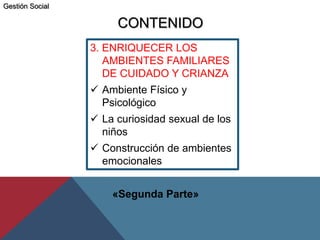 3. ENRIQUECER LOS
AMBIENTES FAMILIARES
DE CUIDADO Y CRIANZA
 Ambiente Físico y
Psicológico
 La curiosidad sexual de los
niños
 Construcción de ambientes
emocionales
CONTENIDO
«Segunda Parte»
Gestión Social
 