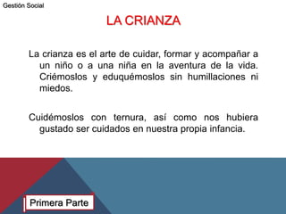 LA CRIANZA
La crianza es el arte de cuidar, formar y acompañar a
un niño o a una niña en la aventura de la vida.
Criémoslos y eduquémoslos sin humillaciones ni
miedos.
Cuidémoslos con ternura, así como nos hubiera
gustado ser cuidados en nuestra propia infancia.
Primera Parte
Gestión Social
 