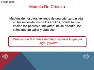 Modelo De Crianza
Muchos de nosotros venimos de una crianza basada
en las necesidades de los adultos, donde lo que
decían los padres o “mayores” no se discutía: los
niños debían callar y obedecer.
Venimos de la crianza del “aquí se hace lo que yo
digo, y punto”
Gestión Social
 