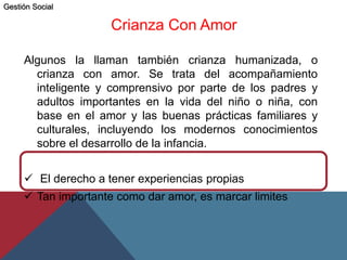 Crianza Con Amor
Algunos la llaman también crianza humanizada, o
crianza con amor. Se trata del acompañamiento
inteligente y comprensivo por parte de los padres y
adultos importantes en la vida del niño o niña, con
base en el amor y las buenas prácticas familiares y
culturales, incluyendo los modernos conocimientos
sobre el desarrollo de la infancia.
 El derecho a tener experiencias propias
 Tan importante como dar amor, es marcar limites
Gestión Social
 