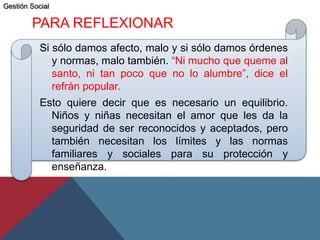 PARA REFLEXIONAR
Si sólo damos afecto, malo y si sólo damos órdenes
y normas, malo también. “Ni mucho que queme al
santo, ni tan poco que no lo alumbre”, dice el
refrán popular.
Esto quiere decir que es necesario un equilibrio.
Niños y niñas necesitan el amor que les da la
seguridad de ser reconocidos y aceptados, pero
también necesitan los límites y las normas
familiares y sociales para su protección y
enseñanza.
Gestión Social
 