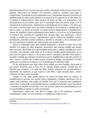particularmente activos con otros de mayor calma, desafiando la idea de que tiempo libre
significa «libre para ser llenado» con lecciones, prácticas, reuniones para jugar y
compromisos. El principio de que demasiadas cosas y demasiadas opciones representa un
problema para los niños puede aplicarse a la mayoría de los aspectos de la vida diaria. En
el capítulo 6 reflexionaremos sobre maneras de poner un filtro a la información y las
preocupaciones de los adultos para que se mantengan fuera de nuestro hogar y de la
conciencia de nuestros hijos. Analizaremos la participación de los padres y los lazos que
nos unen a nuestros hijos, lazos que deben extenderse, sin romperse, a medida que un
niño se aleja y se acerca al recorrer su camino hacia la independencia. Consideraremos
formas de simplificar nuestra participación como padres y de salirnos de la hipercrianza
al construir una sensación de seguridad para nuestros hijos, que interioricen y lleven
consigo a medida que crezcan. Aprenderemos nuevas formas de simplificar nuestra
participación, aumentar nuestra confianza y permitir la conexión, y no la ansiedad, para
que eso caracterice la relación que construyamos con nuestros hijos.
Nunca es demasiado tarde para infundir inspiración y atención al flujo de la vida
familiar. Los padres de niños pequeños encontrarán aquí muchas semillas que plantar
para tener una vida familiar que siga brindando protección y cuidado a medida que vayan
creciendo. Sin embargo, cada etapa de la evolución familiar puede beneficiarse de un
poco más de espacio y gracia, y de un poco menos velocidad y desorden. Otro punto a
recordar a medida que entramos en el tema es que la simplificación a menudo consiste en
hacer menos y confiar más. Confiar en que, si tienen el tiempo y la seguridad, los niños
explorarán su mundo de la manera y a la velocidad que les funcione mejor.
En las descripciones que hago sobre cómo trabajé con otras familias, observarás lo
que podría funcionar para la tuya. No se requiere ningún experto. Cuando leas las
historias que comparto a lo largo del libro, tendrás momentos de reconocimiento e
inspiración. Mi esperanza es que regreses a este libro y sigas sacando ideas y ánimo
conforme tus hijos vayan creciendo.
Aunque tu vida diaria pueda parecer un ancho de banda lleno de estática, la
simplificación te permite, con mucho mayor regularidad y claridad, sintonizarte con tu
propia señal auténtica como padre de familia. Creo que te parecerá muy gratificante
sentir cómo se desarrolla tu autenticidad interna a medida que infundes mayor conciencia
y atención a la relación con tus hijos. Con este proceso vienen más oportunidades de ver
con profundidad en quiénes se están convirtiendo.
Sinceramente espero que este libro te inspire, que te dé esperanza, consuelo,
entendimiento e ideas, en este momento, y a medida que tu hijo crezca.
NOTAS:
1
David Elkind, The Power of Play: Learning What Comes Naturally, Nueva York, Da Capo, 2007, p. ix.
10
 