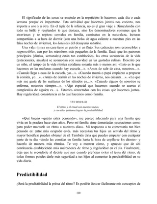 El significado de las cosas se esconde en la repetición: lo hacemos cada día o cada
semana porque es importante. Esta actividad que hacemos juntos nos conecta, nos
importa a uno y a otro. En el tapiz de la infancia, no es el gran viaje a Disneylandia con
todo su brillo y resplandor lo que destaca, sino los denominadores comunes que la
atraviesan y se repiten: comidas en familia, caminatas en la naturaleza, lecturas
compartidas a la hora de dormir (con una bolsa de agua caliente a nuestros pies en las
frías noches de invierno), los hotcakes del desayuno sabatino.
Una vida rítmica en casa tiene un patrón y un flujo. Sus cadencias son reconocibles y
cognoscibles, aun por los miembros más pequeños de la familia. Dado que los patrones
principales (diarios, semanales) están tan establecidos, las otras secuencias de la vida
(estacionales, anuales) se acomodan con suavidad en las gastadas rutinas. Descrito por
un niño, el tempo de la vida rítmica cotidiana sonaría más o menos así: «Esto es lo que
hacemos en las mañanas cuando hay escuela…». «Antes de salir de casa, nosotros…».
«Cuando llego a casa de la escuela, yo…». «Cuando mamá o papá empiezan a preparar
la comida, yo…». «Antes de dormir en las noches de invierno, nos encanta…». «Lo que
más me gusta de las mañanas de los sábados es…». «Cuando alguno de nosotros se
enferma, nosotros siempre…». «Algo especial que hacemos cuando se acerca el
cumpleaños de alguien es…». Estamos conectados con las cosas que hacemos juntos.
Hay regularidad, consistencia en lo que hacemos como familia.
TAN SENCILLO
El ritmo y el ritual son nuestras metas,
y con ellos podemos lograr la predictibilidad.
«Qué bueno –quizás estés pensando–, me parece adecuado para una familia que
vivía en la pradera hace cien años. Pero mi familia tiene demasiadas ocupaciones como
para poder marcarle un ritmo a nuestros días». Mi respuesta a tu comentario tan bien
pensado es: entre más ocupado estés, más necesitan tus hijos un sentido del ritmo y
mayor beneficio pueden obtener de él. También diría que puedes empezar con cualquier
parte de tu día –desde las comidas en familia hasta la hora de cepillarse los dientes– y
hacerlo de manera más rítmica. Te voy a mostrar cómo, y apuesto que de ahí
continuarás estableciendo más marcadores de ritmo y regularidad en el día. Finalmente,
deja que te reconforte al decirte que aun cuando prefieras evitar el tema del ritmo, de
todas formas puedes darle más seguridad a tus hijos al aumentar la predictibilidad en su
vida diaria.
Predictibilidad
¿Será la predictibilidad la prima del ritmo? Es posible ilustrar fácilmente mis conceptos de
100
 