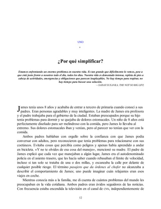 J
UNO
¿Por qué simplificar?
Estamos enfrentando un enorme problema en nuestra vida. Es tan grande que difícilmente lo vemos, pese a
que está justo frente a nosotros todo el día, todos los días. Nuestra vida es demasiado intensa, repleta de pies a
cabeza de actividades, emergencias y obligaciones que parecen inaplazables. No hay tiempo para respirar, no
hay tiempo para buscar una solución.
—SARAH SUSANKA, THE NOT SO BIG LIFE
ames tenía unos 8 años y acababa de entrar a tercero de primaria cuando conocí a sus
padres. Eran personas agradables y muy inteligentes. La madre de James era profesora
y el padre trabajaba para el gobierno de la ciudad. Estaban preocupados porque su hijo
tenía problemas para dormir y se quejaba de dolores estomacales. Un niño de 8 años está
perfectamente diseñado para ser melindroso con la comida, pero James lo llevaba al
extremo. Sus dolores estomacales iban y venían, pero al parecer no tenían que ver con la
comida.
Ambos padres hablaban con orgullo sobre la confianza con que James podía
conversar con adultos, pero reconocieron que tenía problemas para relacionarse con sus
coetáneos. Evitaba cosas que percibía como peligros y apenas había aprendido a andar
en bicicleta. «Y no te olvides de esa cosa del manejo», mencionó su madre. El padre de
James explicó que cada vez que manejaban a algún lugar, James era el autodenominado
policía en el asiento trasero, que les hacía saber cuando rebasaban el límite de velocidad,
incluso si tan solo se trataba de una o dos millas, y escaneaba la calle por delante de
cualquier posible riesgo. El término pasajero que da órdenes al chofer no alcanzaba a
describir el comportamiento de James; uno puede imaginar cuán relajantes eran esos
viajes en coche.
Mientras conocía más a la familia, me di cuenta de cuántos problemas del mundo les
preocupaban en la vida cotidiana. Ambos padres eran ávidos seguidores de las noticias.
Con frecuencia estaba encendida la televisión en el canal de CNN, independientemente de
12
 