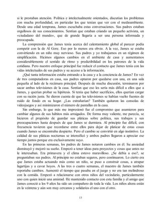 si le prestaban atención. Política e intelectualmente orientados, discutían los problemas
con mucha profundidad, en particular los que tenían que ver con el medioambiente.
Desde una edad temprana, James escuchaba estas conversaciones. Sus padres estaban
orgullosos de sus conocimientos. Sentían que estaban criando un pequeño activista, un
«ciudadano del mundo», que de grande llegaría a ser una persona informada y
preocupada.
La comprensión que James tenía acerca del calentamiento global al parecer podía
competir con la de Al Gore. Eso por lo menos era obvio. A la vez, James se estaba
convirtiendo en un niño muy nervioso. Sus padres y yo trabajamos en un régimen de
simplificación. Hicimos algunos cambios en el ambiente de casa y aumentamos
considerablemente el sentido de ritmo y predictibilidad en los patrones de la vida
cotidiana. Pero nuestro enfoque principal fue reducir el contacto que James tenía con las
vidas intelectuales de sus padres y su acceso a la información.
¿Qué tanta información estaba entrando a la casa y a la conciencia de James? En vez
de tres computadoras en casa, sus padres optaron por quedarse con una, en una sala
pequeña al lado de la recámara principal. Después de mucha discusión, terminaron por
sacar ambas televisiones de la casa. Sentían que eso les sería más difícil a ellos que a
James, y querían probar su hipótesis. Si tenía que haber sacrificios, ellos querían cargar
con su ración justa. Se dieron cuenta de que las televisiones se habían vuelto fuentes de
ruido de fondo en su hogar. ¿Las extrañarían? También quitaron las consolas de
videojuegos y así minimizaron el número de pantallas en la casa.
Sin embargo, lo que más me impresionó fue el compromiso que asumieron para
cambiar algunos de sus hábitos más arraigados. De forma muy valiente, me parecía, se
hicieron el propósito de guardar sus pláticas sobre política, sus trabajos y sus
preocupaciones hasta después de que James se durmiera. Al principio fue difícil, con
frecuencia tuvieron que recordarse entre ellos para dejar de platicar de estas cosas
cuando James se encontraba despierto. Pero el cambio se convirtió en algo instintivo. La
calidad de sus pláticas nocturnas se intensificó y ambos padres llegaron a apreciar ese
tiempo juntos porque era exclusivamente suyo.
En las primeras semanas, los padres de James notaron cambios en él. Su ansiedad
disminuyó y mejoró su sueño. Empezó a tener ideas para proyectos y cosas que antes no
le interesaban. Era primavera y el clima estuvo maravilloso. ¿Se debía a eso?, se
preguntaban sus padres. Al principio no estaban seguros, pero continuaron. Lo cierto era
que James estaba actuando más como un niño, se puso a construir cosas, a atrapar
lagartijas y a cavar hoyos. A las tres o cuatro semanas, el maestro de James también
reportaba cambios. Aumentó el tiempo que pasaba en el juego y no era tan melindroso
con la comida. Empezó a relacionarse con otros niños del vecindario, particularmente
uno con quien inició una amistad. He mantenido contacto con esta familia y el amigo que
James conoció a los 9 años ha sido un compañero de toda la vida. Los niños ahora están
en la veintena y aún son muy cercanos y solidarios el uno con el otro.
13
 