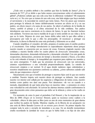 ¿Todo esto se podría atribuir a los cambios que hizo la familia de James? ¿Fue la
ausencia de TV? ¿O se debió a que hubo menos conversaciones sobre el calentamiento
global? ¿Podemos señalar que una sola cosa hizo la diferencia verdadera? Mi respuesta
sería no y sí. No creo que se tratara de una sola cosa, una bala mágica que haya anulado
el nerviosismo y la necesidad de control que tenía James. Pero los pasos que tomaron
para proteger la infancia de James definitivamente tuvieron un efecto en él y en sus
padres, un efecto mayor a la suma de sus partes. Se alteró el ambiente de la familia de
James, cambió el paisaje y el clima emocional de la vida cotidiana. Sus padres
introdujeron una nueva conciencia en la crianza de James, lo que les funcionó incluso
más adelante. Tuvieron una nueva medida de lo que sí tenía sentido en sus vidas y de lo
que no lo tenía. Dejaron de creer que James debía saber todo lo que ellos sabían y
preocuparse por todo lo que a ellos les preocupaba. Al reconocer y proteger esa
diferencia, le dieron la libertad de estar más profunda y felizmente en su edad.
Cuando simplificas el «mundo» del niño, preparas el camino para el cambio positivo
y el crecimiento. Este trabajo introductorio es especialmente importante ahora porque
nuestro mundo se caracteriza por un exceso de cosas. Estamos erigiendo nuestra vida
cotidiana y nuestra familia sobre los cuatro pilares de demasiado: demasiadas cosas,
demasiadas elecciones, demasiada información y demasiada velocidad. Con este grado de
ocupaciones, distracciones, presiones de tiempo y desorden (mental y físico), a los niños
se les está robando el tiempo y la tranquilidad que requieren para explorar sus mundos y
sus seres emergentes. Y dado que las presiones de demasiado son tan universales,
estamos «ajustándonos» a una velocidad proporcionalmente rápida. Lo extraño de
demasiado empieza a ser normal. Si el agua donde nadamos sigue calentándose y
nosotros simplemente nos ajustamos conforme se calienta, ¿cómo sabremos cuándo salir
antes de que empecemos a hervir?
Sinceramente creo que el instinto de proteger a nuestros hijos será lo que nos motive
a cambiar. Nuestro ímpetu será nuestro deseo de proteger su infancia. Aun cuando
nuestra voz interior esté callada por las urgencias y obligaciones de tantas cosas, nuestro
instinto como padres nos dará una pausa. Nos detenemos –de vez en cuando o a
menudo, dependiendo de qué tanta prisa haya en nuestras vidas– y pensamos en cómo
esta velocidad les está afectando. Se activan las alarmas internas cuando confrontamos la
gran desconexión entre cómo pensamos que debe ser la infancia y cómo se ha vuelto en
realidad.
Un momento de estos le pasó al periodista Carl Honoré y fue la inspiración de su
libro de 2006: Elogio de la lentitud. Honoré, quien se reconoce como «adicto a la
velocidad», obtuvo la idea para su libro justo en uno de estos momentos de gran alarma
que reciben los padres de familia. Mientras viajaba, en la librería de un aeropuerto vio
una serie de libros llamada Cuentos de un minuto para dormir. Su primer impulso fue
comprar toda la serie y enviarlo de inmediato a su casa. En un destello momentáneo
estaba recordando la cantidad de veces en que le había leído a su hijo de dos años
14
 
